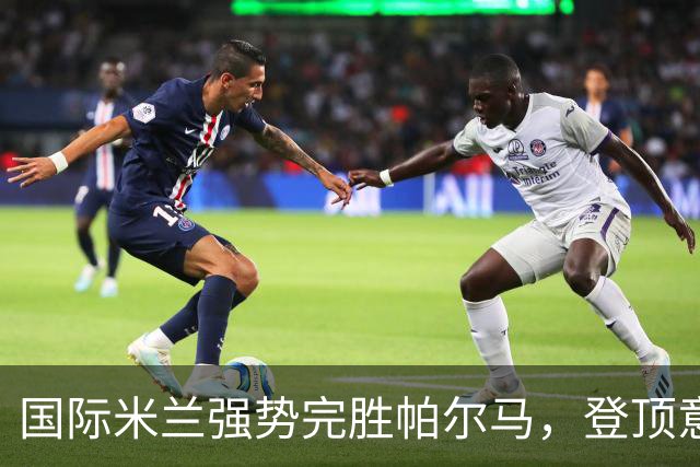 国际米兰强势完胜帕尔马，登顶意甲榜首，保持不败佳绩